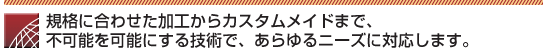 規格に合わせた加工からカスタムメイドまで、不可能を可能にする技術で、あらゆるニーズに対応します